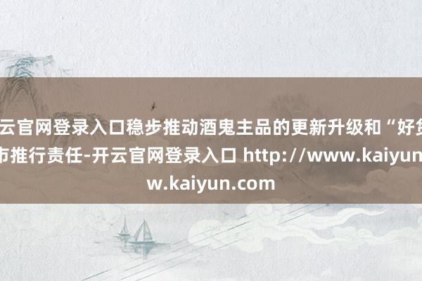 开云官网登录入口稳步推动酒鬼主品的更新升级和“好货”的上市推行责任-开云官网登录入口 http://www.kaiyun.com