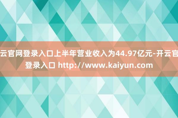 开云官网登录入口上半年营业收入为44.97亿元-开云官网登录入口 http://www.kaiyun.com