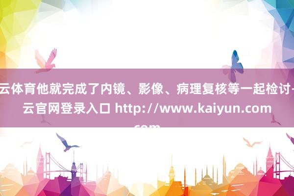 开云体育他就完成了内镜、影像、病理复核等一起检讨-开云官网登录入口 http://www.kaiyun.com