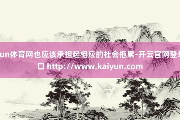 开yun体育网也应该承担起相应的社会拖累-开云官网登录入口 http://www.kaiyun.com