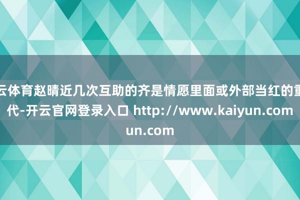 开云体育赵晴近几次互助的齐是情愿里面或外部当红的重生代-开云官网登录入口 http://www.kaiyun.com