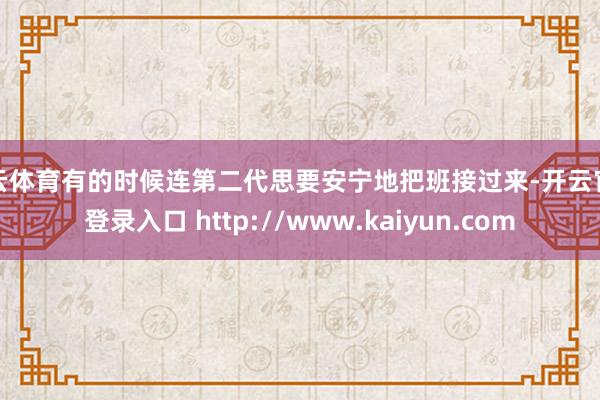开云体育有的时候连第二代思要安宁地把班接过来-开云官网登录入口 http://www.kaiyun.com