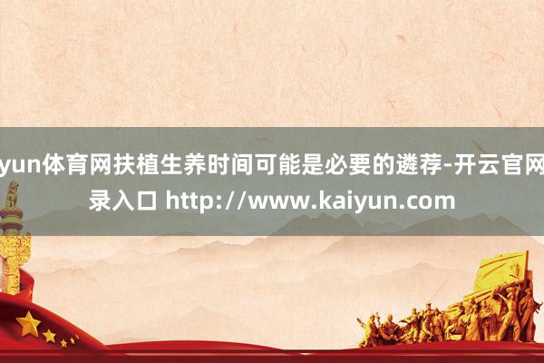 开yun体育网扶植生养时间可能是必要的遴荐-开云官网登录入口 http://www.kaiyun.com