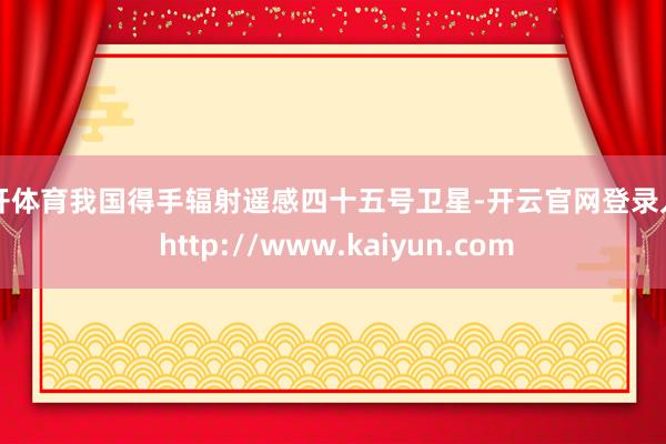 云开体育我国得手辐射遥感四十五号卫星-开云官网登录入口 http://www.kaiyun.com