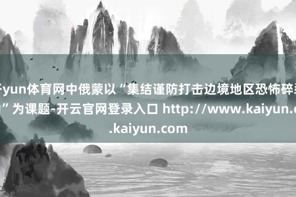 开yun体育网中俄蒙以“集结谨防打击边境地区恐怖碎裂活动”为课题-开云官网登录入口 http://www.kaiyun.com