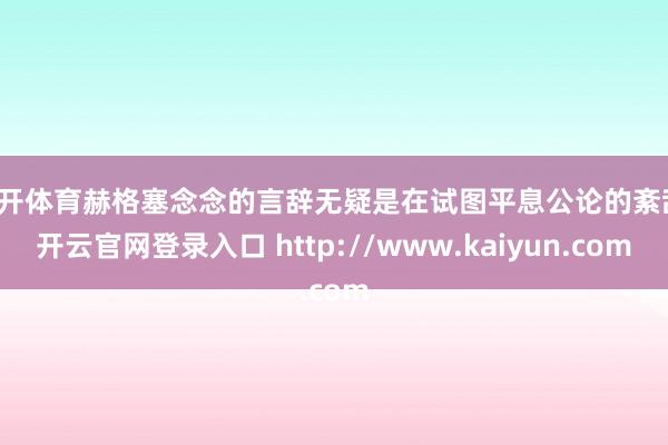 云开体育赫格塞念念的言辞无疑是在试图平息公论的紊乱-开云官网登录入口 http://www.kaiyun.com