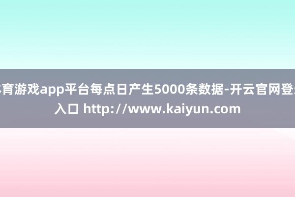 体育游戏app平台每点日产生5000条数据-开云官网登录入口 http://www.kaiyun.com