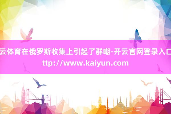 开云体育在俄罗斯收集上引起了群嘲-开云官网登录入口 http://www.kaiyun.com