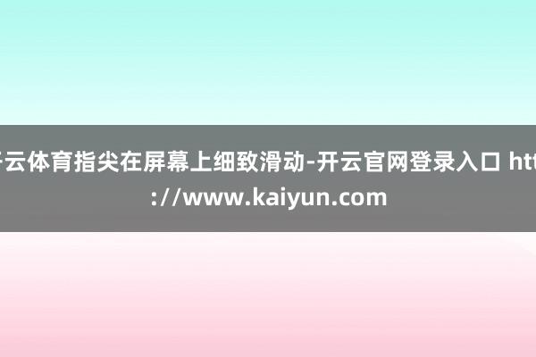 开云体育指尖在屏幕上细致滑动-开云官网登录入口 http://www.kaiyun.com