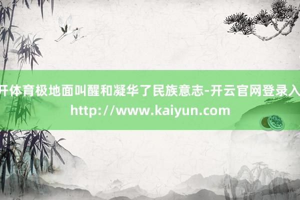 云开体育极地面叫醒和凝华了民族意志-开云官网登录入口 http://www.kaiyun.com