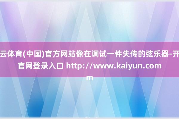 开云体育(中国)官方网站像在调试一件失传的弦乐器-开云官网登录入口 http://www.kaiyun.com