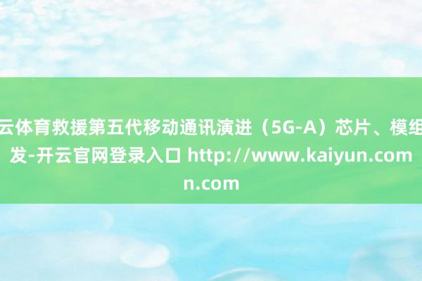开云体育救援第五代移动通讯演进（5G-A）芯片、模组研发-开云官网登录入口 http://www.kaiyun.com
