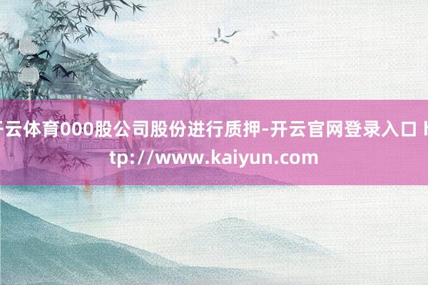 开云体育000股公司股份进行质押-开云官网登录入口 http://www.kaiyun.com