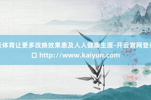 开云体育让更多改换效果惠及人人健康生涯-开云官网登录入口 http://www.kaiyun.com