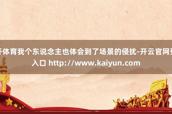 云开体育我个东说念主也体会到了场景的侵扰-开云官网登录入口 http://www.kaiyun.com