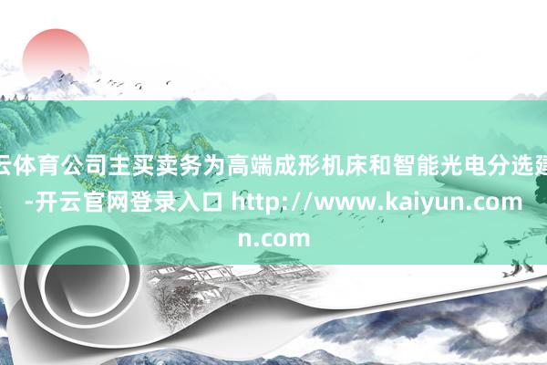 开云体育公司主买卖务为高端成形机床和智能光电分选建设-开云官网登录入口 http://www.kaiyun.com