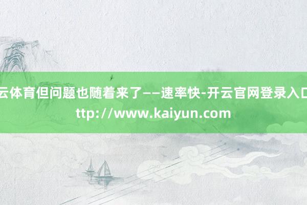 开云体育但问题也随着来了——速率快-开云官网登录入口 http://www.kaiyun.com