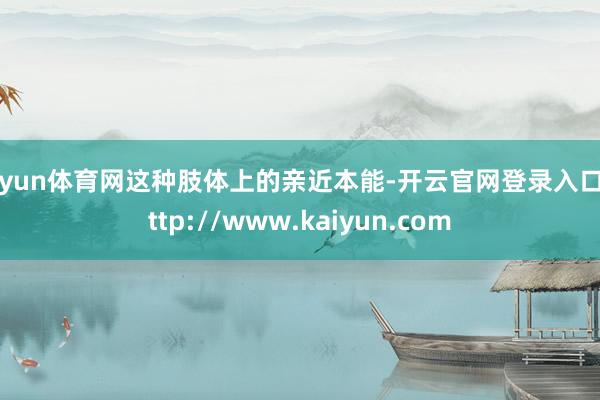 开yun体育网这种肢体上的亲近本能-开云官网登录入口 http://www.kaiyun.com