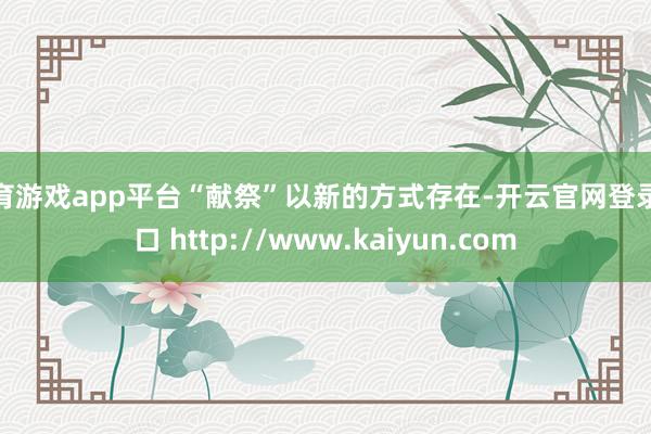 体育游戏app平台“献祭”以新的方式存在-开云官网登录入口 http://www.kaiyun.com