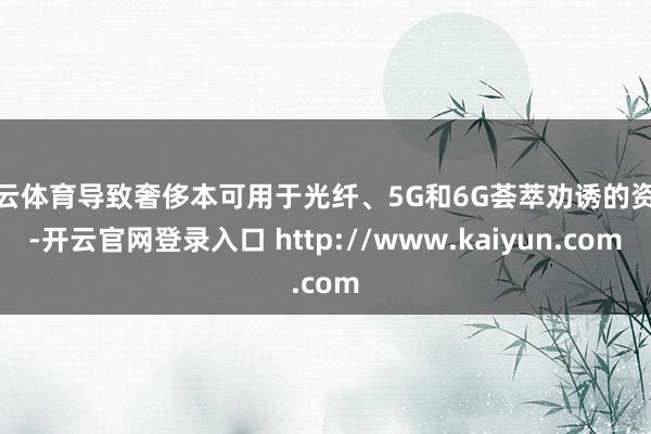 开云体育导致奢侈本可用于光纤、5G和6G荟萃劝诱的资金-开云官网登录入口 http://www.kaiyun.com