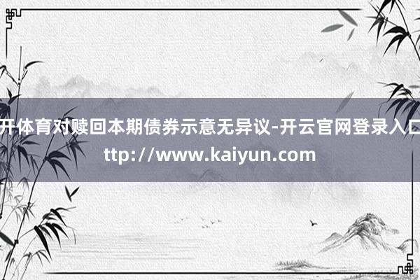 云开体育对赎回本期债券示意无异议-开云官网登录入口 http://www.kaiyun.com