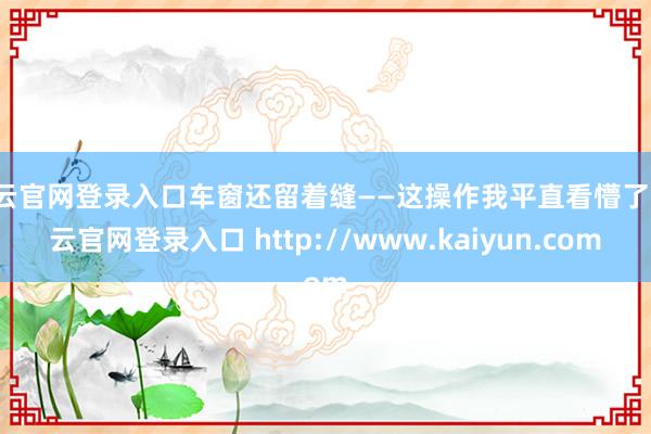 开云官网登录入口车窗还留着缝——这操作我平直看懵了-开云官网登录入口 http://www.kaiyun.com