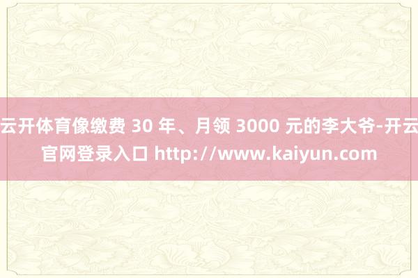 云开体育像缴费 30 年、月领 3000 元的李大爷-开云官网登录入口 http://www.kaiyun.com
