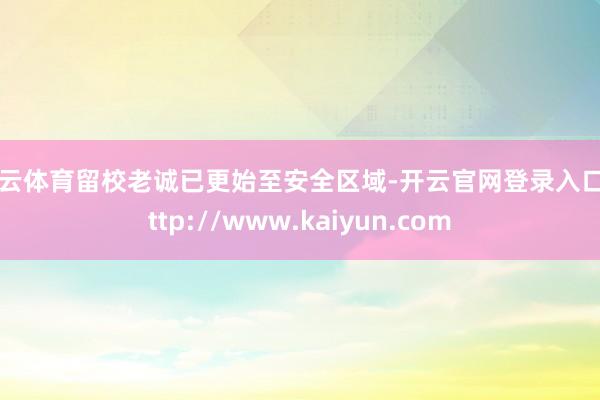 开云体育留校老诚已更始至安全区域-开云官网登录入口 http://www.kaiyun.com