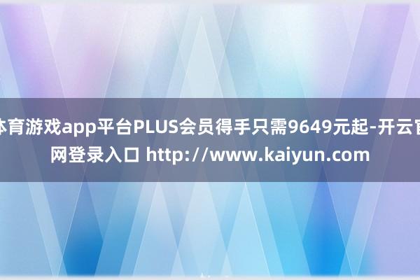 体育游戏app平台PLUS会员得手只需9649元起-开云官网登录入口 http://www.kaiyun.com