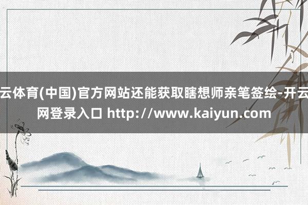 开云体育(中国)官方网站还能获取瞎想师亲笔签绘-开云官网登录入口 http://www.kaiyun.com