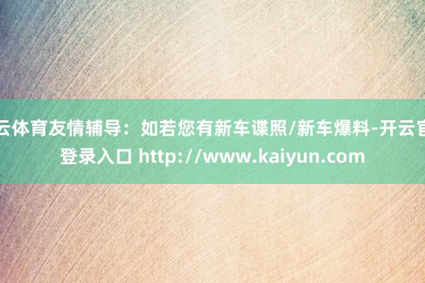 开云体育友情辅导:如若您有新车谍照/新车爆料-开云官网登录入口 http://www.kaiyun.com