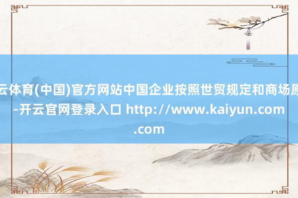 开云体育(中国)官方网站中国企业按照世贸规定和商场原则-开云官网登录入口 http://www.kaiyun.com
