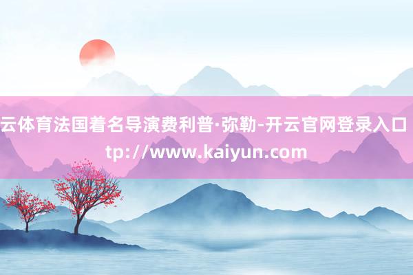 开云体育法国着名导演费利普·弥勒-开云官网登录入口 http://www.kaiyun.com