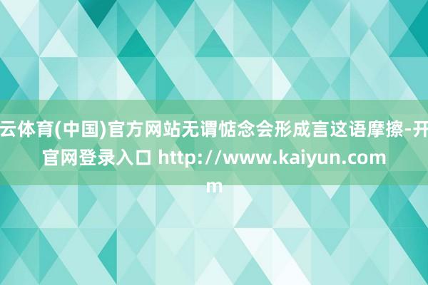 开云体育(中国)官方网站无谓惦念会形成言这语摩擦-开云官网登录入口 http://www.kaiyun.com