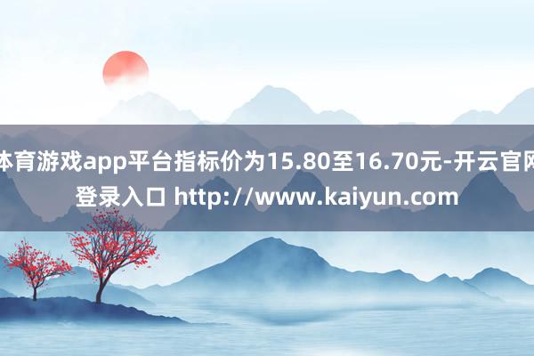 体育游戏app平台指标价为15.80至16.70元-开云官网登录入口 http://www.kaiyun.com