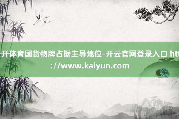 云开体育国货物牌占据主导地位-开云官网登录入口 http://www.kaiyun.com