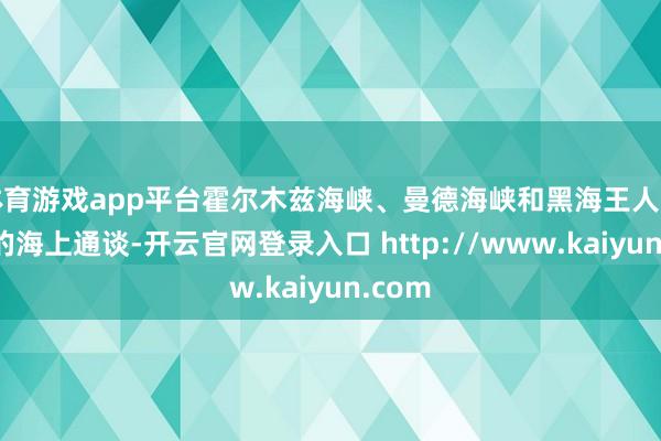 体育游戏app平台霍尔木兹海峡、曼德海峡和黑海王人是遑急的海上通谈-开云官网登录入口 http://www.kaiyun.com