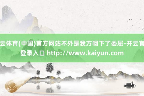 开云体育(中国)官方网站不外是我方咽下了委屈-开云官网登录入口 http://www.kaiyun.com