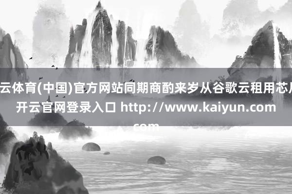 开云体育(中国)官方网站同期商酌来岁从谷歌云租用芯片-开云官网登录入口 http://www.kaiyun.com