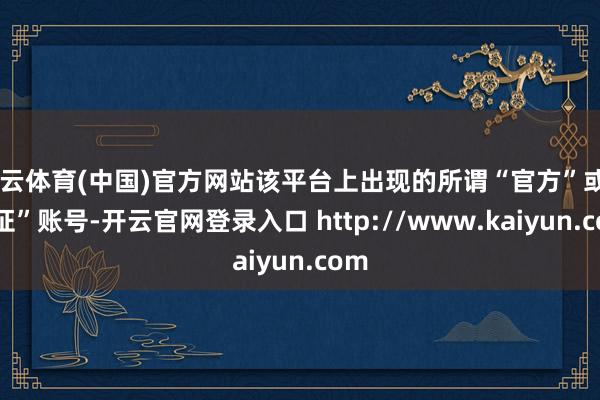 开云体育(中国)官方网站该平台上出现的所谓“官方”或“认证”账号-开云官网登录入口 http://www.kaiyun.com