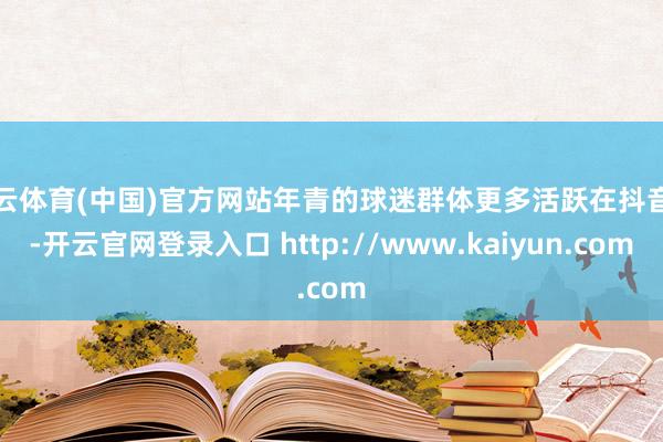 开云体育(中国)官方网站年青的球迷群体更多活跃在抖音上-开云官网登录入口 http://www.kaiyun.com