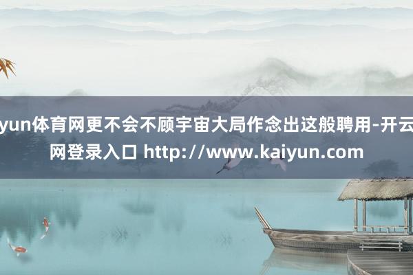 开yun体育网更不会不顾宇宙大局作念出这般聘用-开云官网登录入口 http://www.kaiyun.com