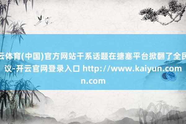 开云体育(中国)官方网站干系话题在搪塞平台掀翻了全民热议-开云官网登录入口 http://www.kaiyun.com