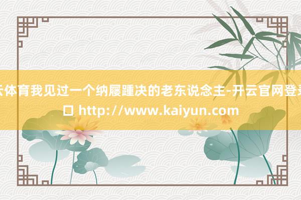 开云体育我见过一个纳屦踵决的老东说念主-开云官网登录入口 http://www.kaiyun.com