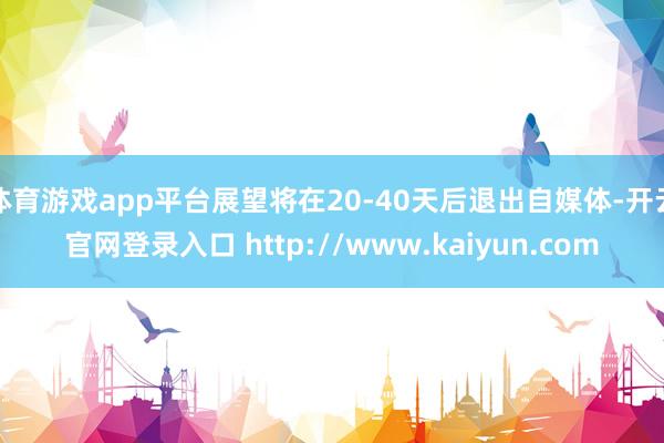 体育游戏app平台展望将在20-40天后退出自媒体-开云官网登录入口 http://www.kaiyun.com