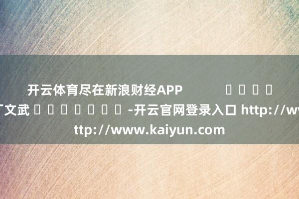 开云体育尽在新浪财经APP 职守剪辑:丁文武 -开云官网登录入口 http://www.kaiyun.com