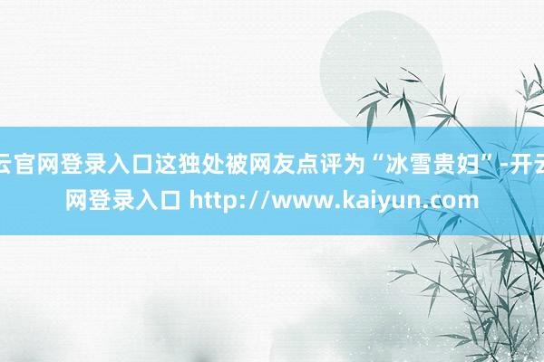 开云官网登录入口这独处被网友点评为“冰雪贵妇”-开云官网登录入口 http://www.kaiyun.com