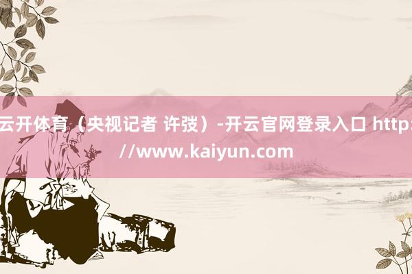 云开体育（央视记者 许弢）-开云官网登录入口 http://www.kaiyun.com
