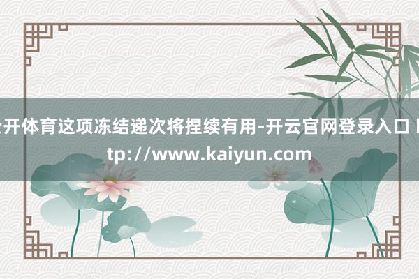 云开体育这项冻结递次将捏续有用-开云官网登录入口 http://www.kaiyun.com