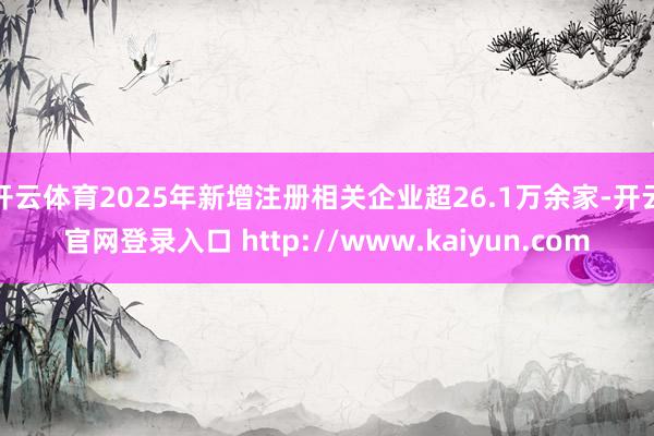 开云体育2025年新增注册相关企业超26.1万余家-开云官网登录入口 http://www.kaiyun.com